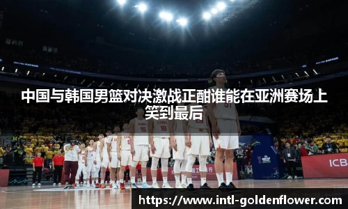 中国与韩国男篮对决激战正酣谁能在亚洲赛场上笑到最后