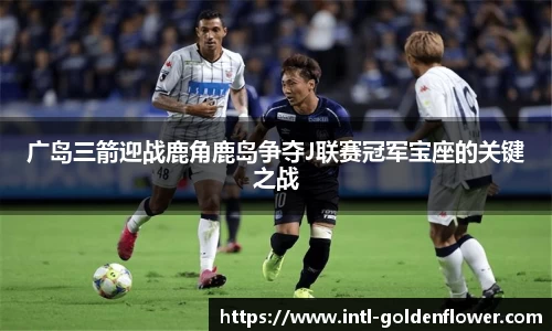 广岛三箭迎战鹿角鹿岛争夺J联赛冠军宝座的关键之战