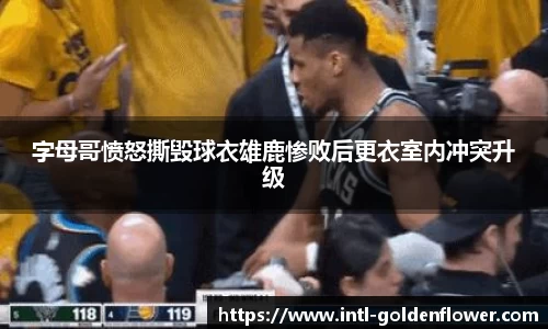 字母哥愤怒撕毁球衣雄鹿惨败后更衣室内冲突升级