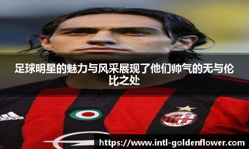 足球明星的魅力与风采展现了他们帅气的无与伦比之处